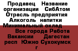 Продавец › Название организации ­ СибАтом › Отрасль предприятия ­ Алкоголь, напитки › Минимальный оклад ­ 16 000 - Все города Работа » Вакансии   . Дагестан респ.,Южно-Сухокумск г.